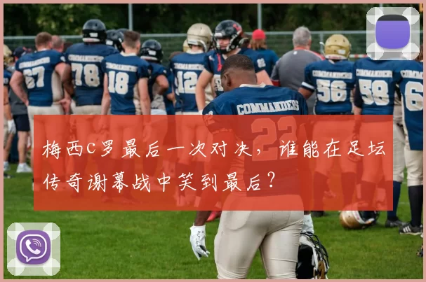 梅西c罗最后一次对决,谁能在足坛传奇谢幕战中笑到最后?