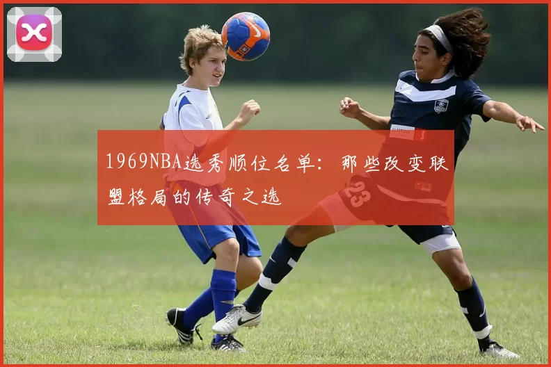 1969NBA选秀顺位名单:那些改变联盟格局的传奇之选