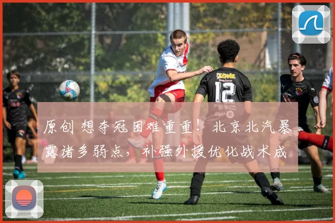 原创 想夺冠困难重重!北京北汽暴露诸多弱点,补强外援优化战术成关键