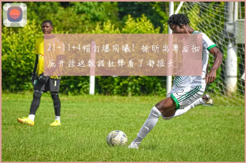 21+11+4帽打爆同曦！徐昕离粤后彻底开挂这数据杜锋看了都摇头