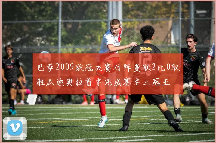 巴萨2009欧冠决赛对阵曼联2比0取胜瓜迪奥拉首季完成赛季三冠王