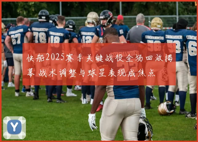 快船2025赛季关键战役全场回放揭幕 战术调整与球星表现成焦点