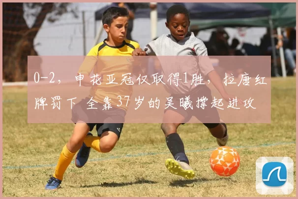 0-2，申花亚冠仅取得1胜，拉唐红牌罚下 全靠37岁的吴曦撑起进攻