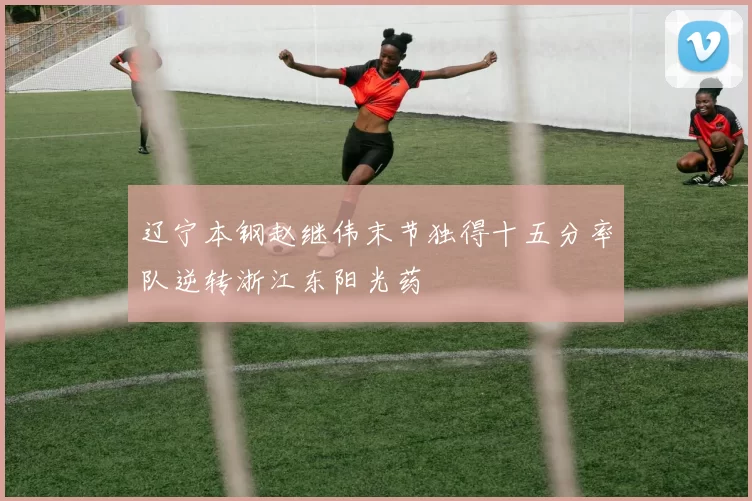 辽宁本钢赵继伟末节独得十五分率队逆转浙江东阳光药