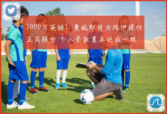 3000万英镑!曼城即将为格伊提供正式报价 个人条款基本达成一致