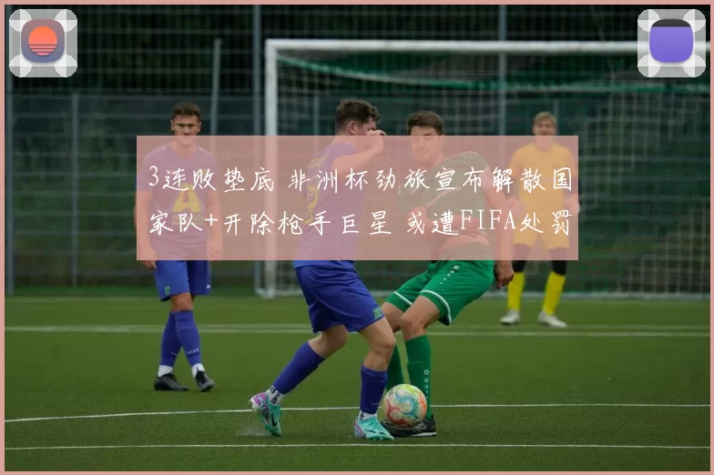 3连败垫底 非洲杯劲旅宣布解散国家队+开除枪手巨星 或遭FIFA处罚