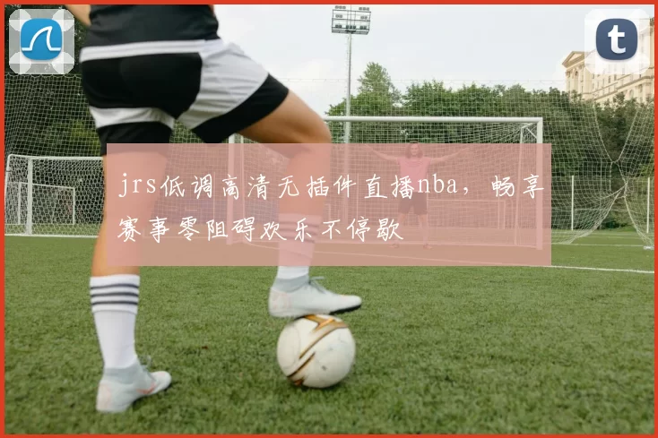 jrs低调高清无插件直播nba,畅享赛事零阻碍欢乐不停歇