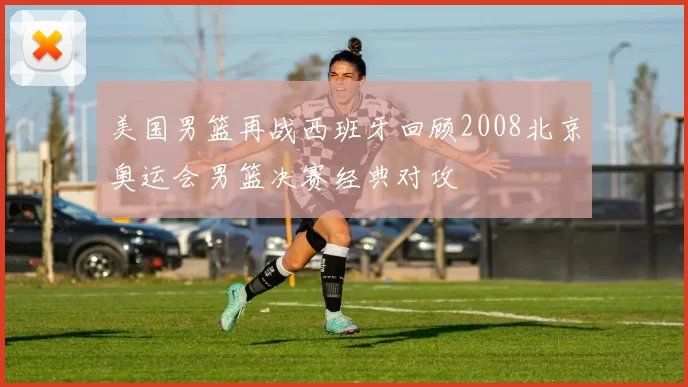 美国男篮再战西班牙回顾2008北京奥运会男篮决赛经典对攻