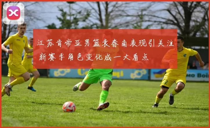 江苏肯帝亚男篮袁春南表现引关注 新赛季角色变化成一大看点