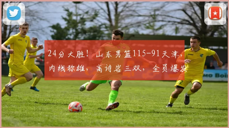 24分大胜!山东男篮115-91天津,内线称雄,高诗岩三双,全员爆发