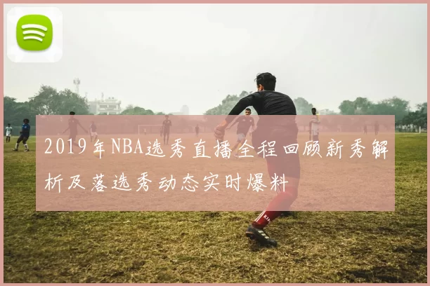 2019年NBA选秀直播全程回顾新秀解析及落选秀动态实时爆料