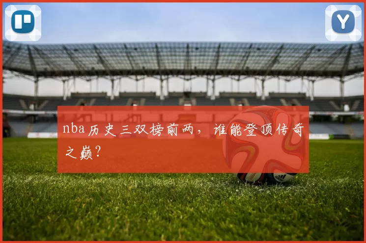 nba历史三双榜前两，谁能登顶传奇之巅？