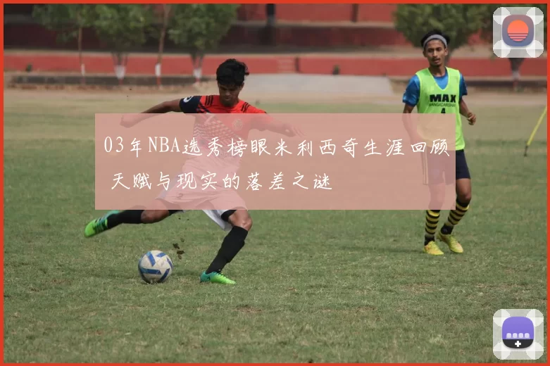 03年NBA选秀榜眼米利西奇生涯回顾 天赋与现实的落差之谜