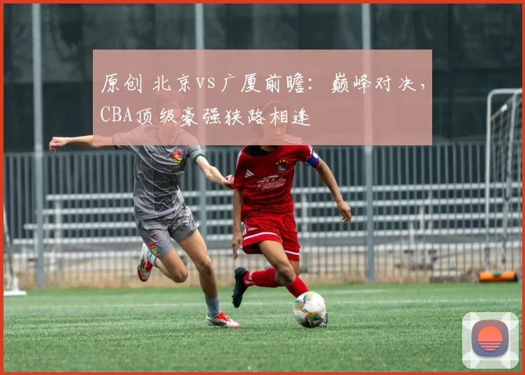 原创 北京vs广厦前瞻:巅峰对决,CBA顶级豪强狭路相逢