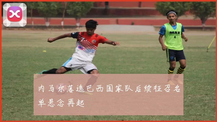 内马尔落选巴西国家队后续征召名单悬念再起