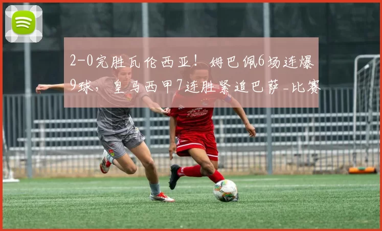 2-0完胜瓦伦西亚！姆巴佩6场连爆9球，皇马西甲7连胜紧追巴萨_比赛_卜拉欣·迪亚斯_戴维·希门尼斯