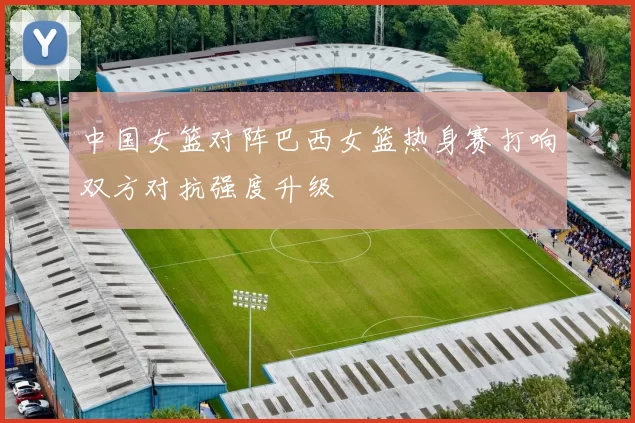 中国女篮对阵巴西女篮热身赛打响双方对抗强度升级