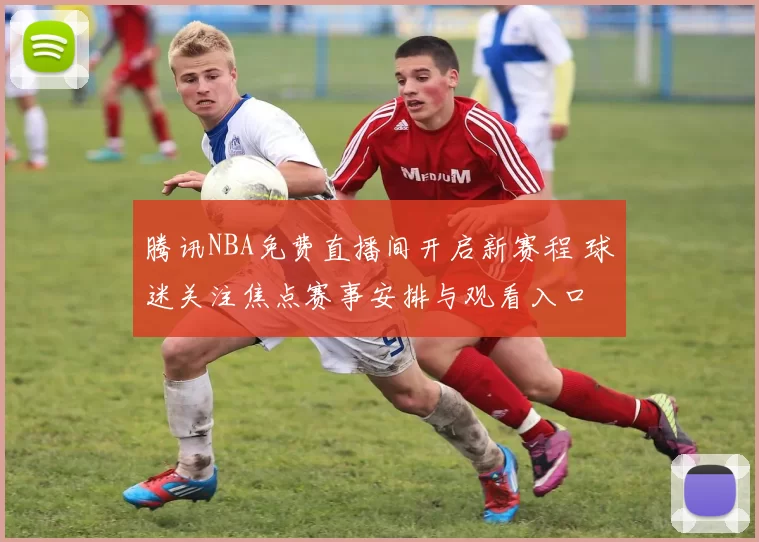 腾讯NBA免费直播间开启新赛程 球迷关注焦点赛事安排与观看入口