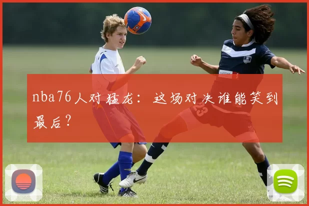 nba76人对猛龙:这场对决谁能笑到最后?
