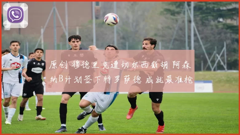 原创 穆德里克遭切尔西截胡 阿森纳B计划签下特罗萨德 成就最准枪手