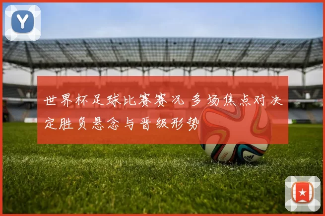 世界杯足球比赛赛况 多场焦点对决定胜负悬念与晋级形势
