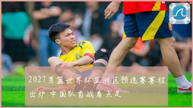 2027男篮世界杯亚洲区预选赛赛程出炉 中国队首战看点足