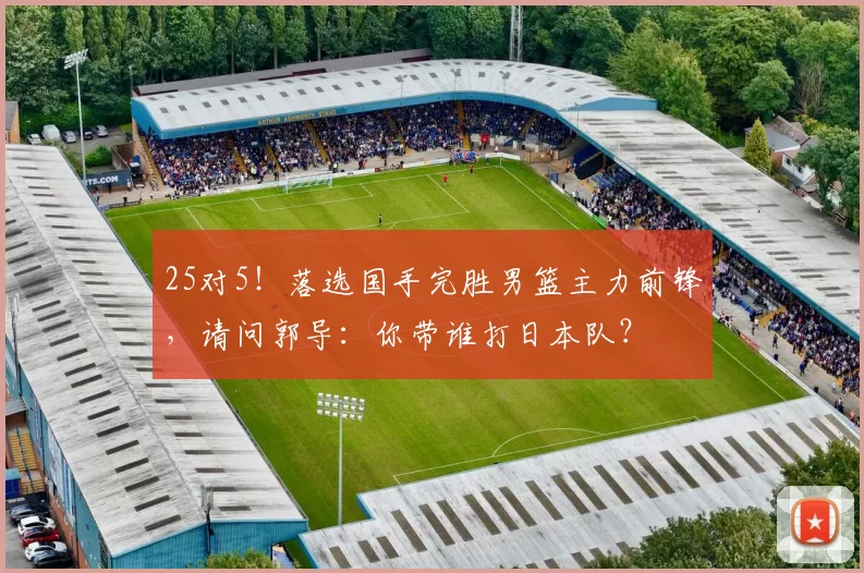 25对5！落选国手完胜男篮主力前锋，请问郭导：你带谁打日本队？