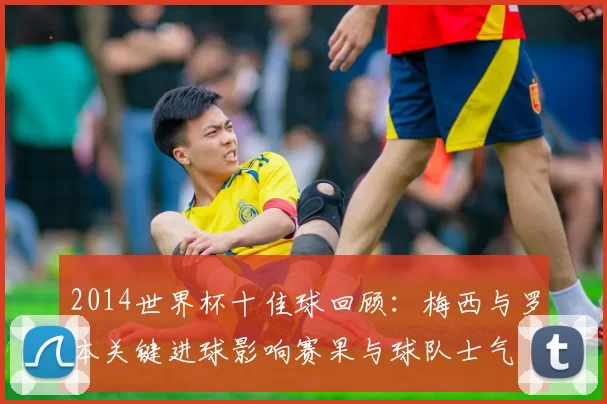 2014世界杯十佳球回顾：梅西与罗本关键进球影响赛果与球队士气
