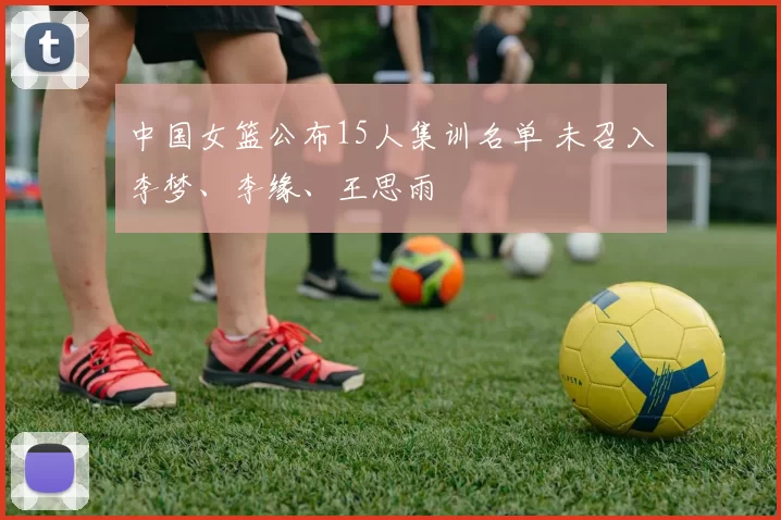 中国女篮公布15人集训名单 未召入李梦、李缘、王思雨