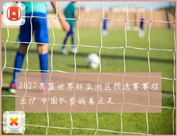 2027男篮世界杯亚洲区预选赛赛程出炉 中国队首战看点足