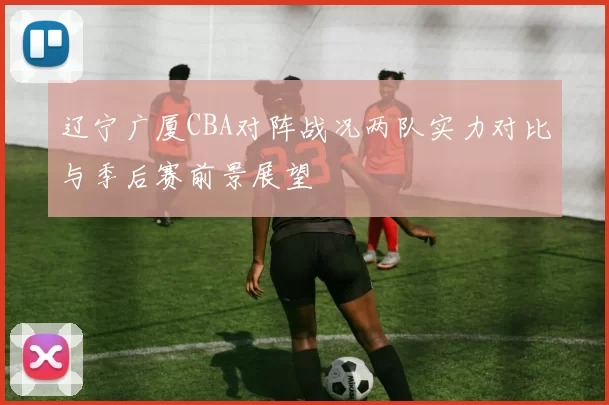 辽宁广厦CBA对阵战况两队实力对比与季后赛前景展望