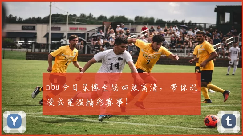 nba今日录像全场回放高清,带你沉浸式重温精彩赛事!