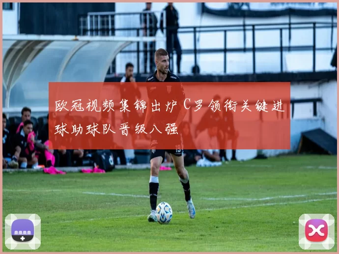 欧冠视频集锦出炉 C罗领衔关键进球助球队晋级八强