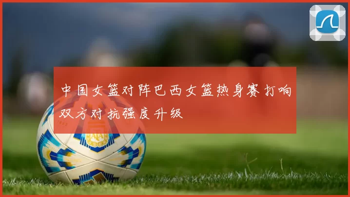 中国女篮对阵巴西女篮热身赛打响双方对抗强度升级