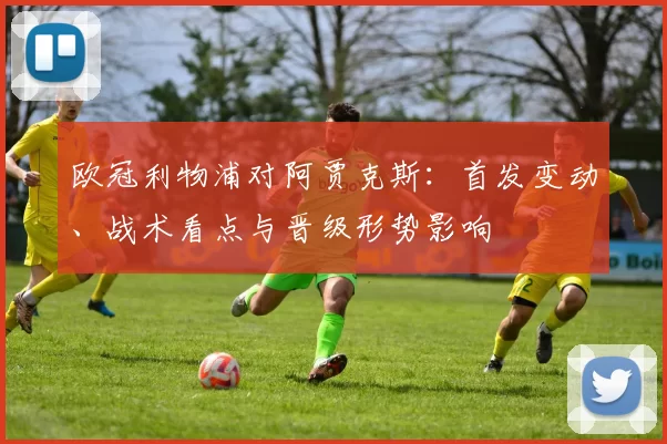 欧冠利物浦对阿贾克斯：首发变动、战术看点与晋级形势影响