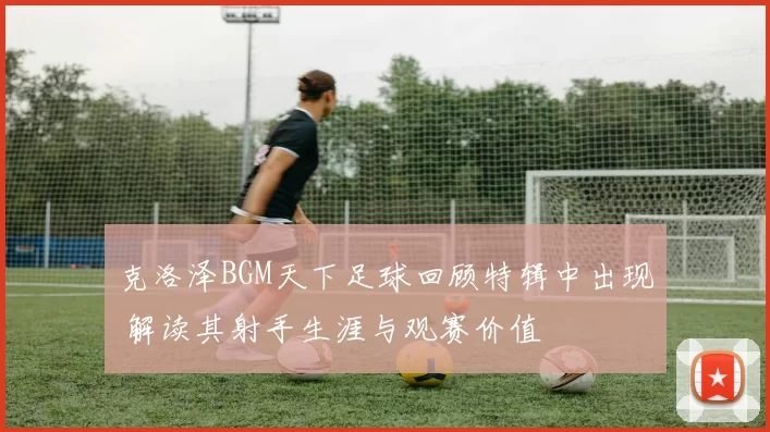 克洛泽BGM天下足球回顾特辑中出现 解读其射手生涯与观赛价值