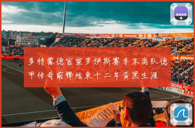 多特蒙德官宣罗伊斯赛季末离队德甲传奇前锋结束十二年黄黑生涯