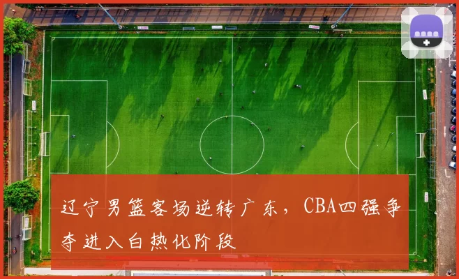 辽宁男篮客场逆转广东，CBA四强争夺进入白热化阶段