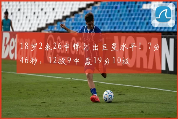 18岁2米26中锋打出巨星水平!7分46秒,12投9中 轰19分10板