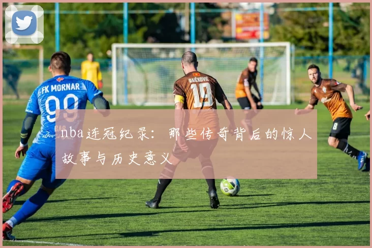 nba连冠纪录:那些传奇背后的惊人故事与历史意义