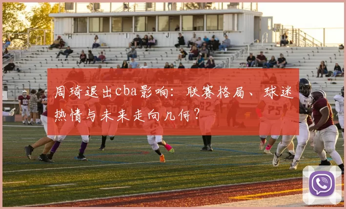 周琦退出cba影响:联赛格局、球迷热情与未来走向几何?