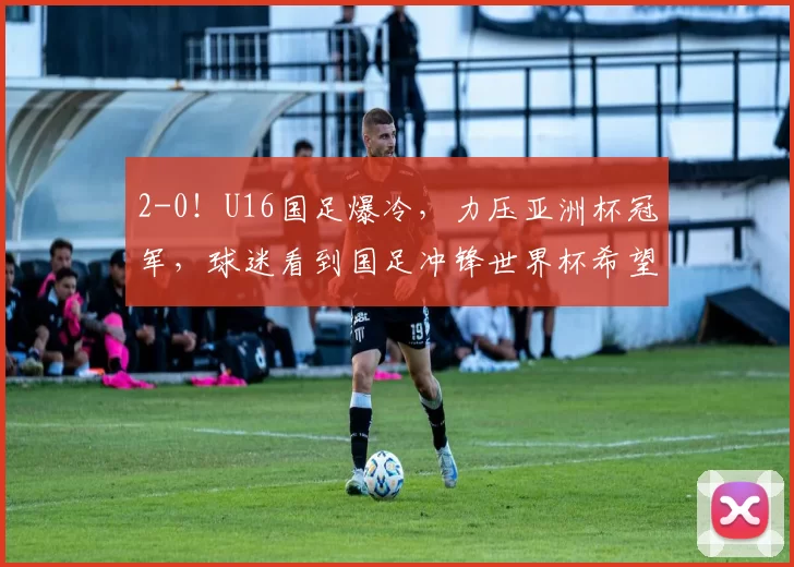 2-0！U16国足爆冷，力压亚洲杯冠军，球迷看到国足冲锋世界杯希望