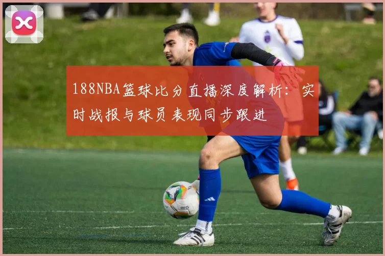 188NBA篮球比分直播深度解析：实时战报与球员表现同步跟进