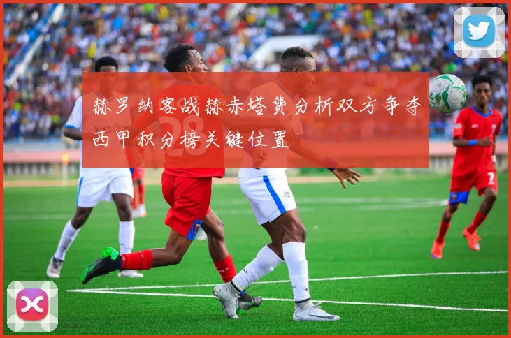 赫罗纳客战赫赤塔费分析双方争夺西甲积分榜关键位置