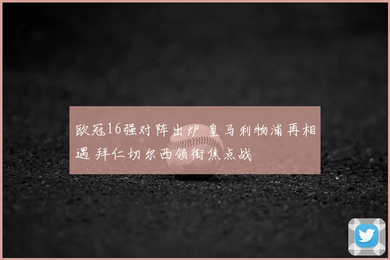 欧冠16强对阵出炉 皇马利物浦再相遇 拜仁切尔西领衔焦点战