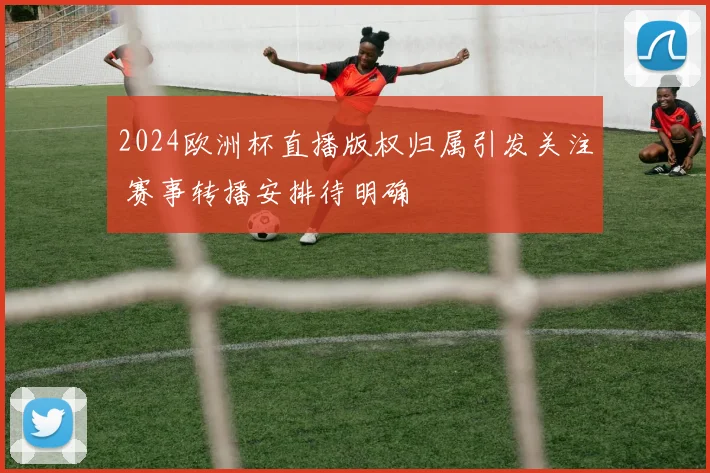 2024欧洲杯直播版权归属引发关注 赛事转播安排待明确