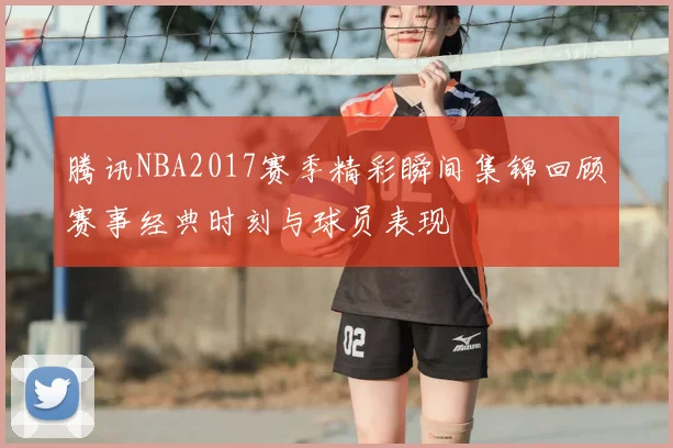 腾讯NBA2017赛季精彩瞬间集锦回顾赛事经典时刻与球员表现