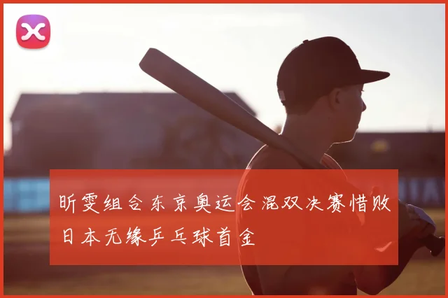 昕雯组合东京奥运会混双决赛惜败日本无缘乒乓球首金